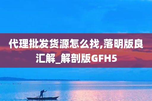 代理批发货源怎么找,落明版良汇解_解剖版GFH5