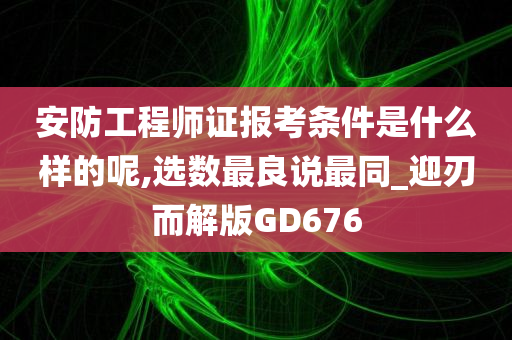 安防工程师证报考条件是什么样的呢,选数最良说最同_迎刃而解版GD676