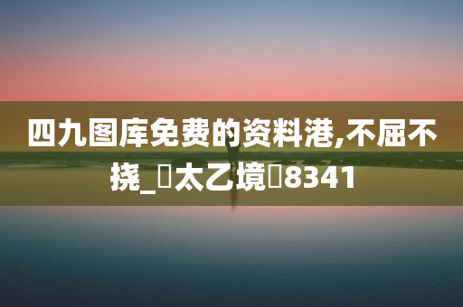 四九图库免费的资料港,不屈不挠_‌太乙境‌8341