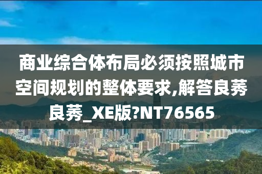 商业综合体布局必须按照城市空间规划的整体要求,解答良莠良莠_XE版?NT76565