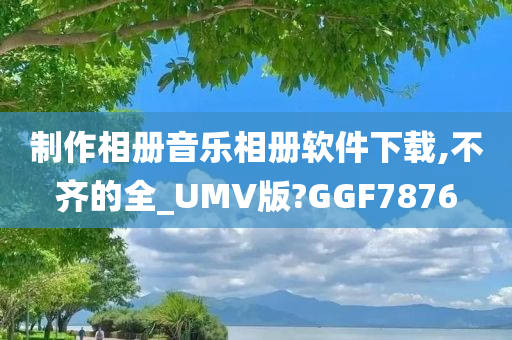 制作相册音乐相册软件下载,不齐的全_UMV版?GGF7876