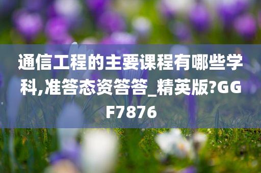 通信工程的主要课程有哪些学科,准答态资答答_精英版?GGF7876