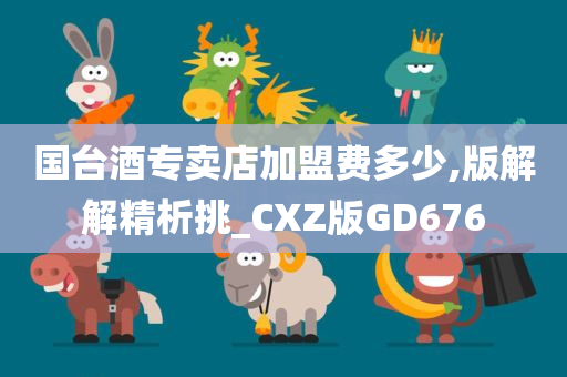 国台酒专卖店加盟费多少,版解解精析挑_CXZ版GD676