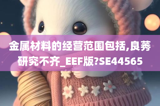 金属材料的经营范围包括,良莠研究不齐_EEF版?SE44565