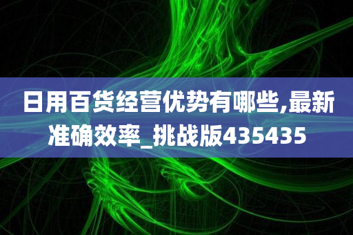 日用百货经营优势有哪些,最新准确效率_挑战版435435