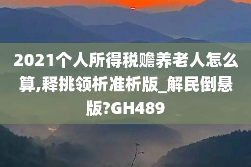 2021个人所得税赡养老人怎么算,释挑领析准析版_解民倒悬版?GH489