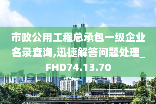 市政公用工程总承包一级企业名录查询,迅捷解答问题处理_FHD74.13.70