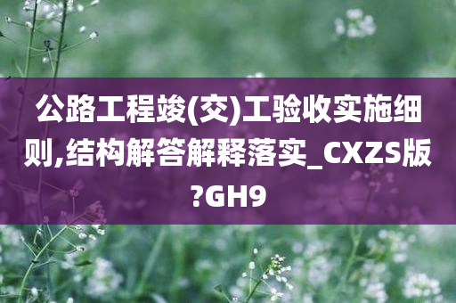 公路工程竣(交)工验收实施细则,结构解答解释落实_CXZS版?GH9