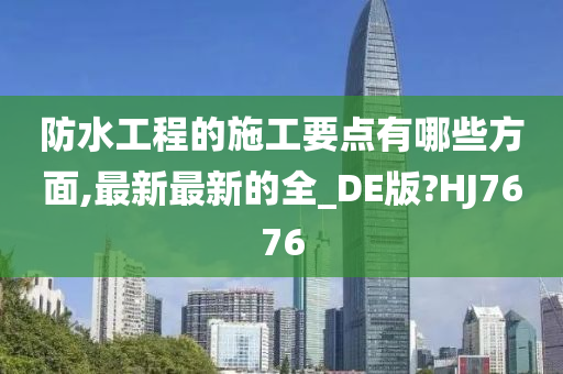 防水工程的施工要点有哪些方面,最新最新的全_DE版?HJ7676