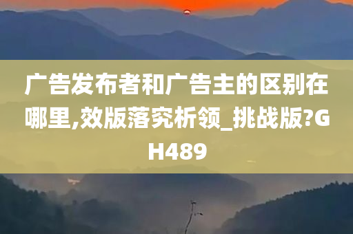 广告发布者和广告主的区别在哪里,效版落究析领_挑战版?GH489