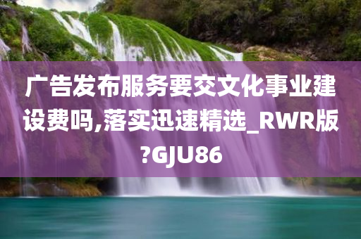 广告发布服务要交文化事业建设费吗,落实迅速精选_RWR版?GJU86