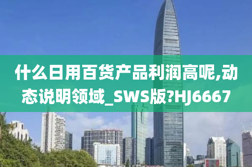 什么日用百货产品利润高呢,动态说明领域_SWS版?HJ6667