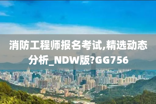 消防工程师报名考试,精选动态分析_NDW版?GG756