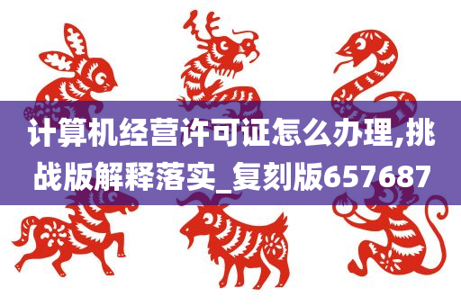 计算机经营许可证怎么办理,挑战版解释落实_复刻版657687