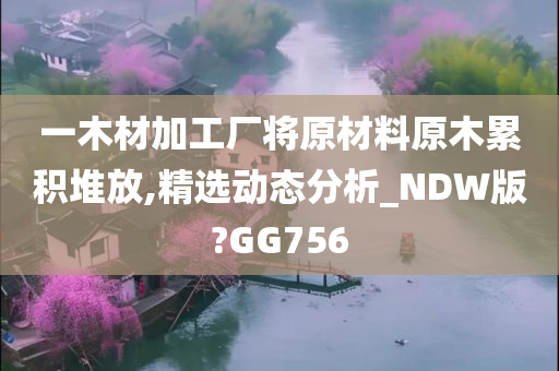 一木材加工厂将原材料原木累积堆放,精选动态分析_NDW版?GG756