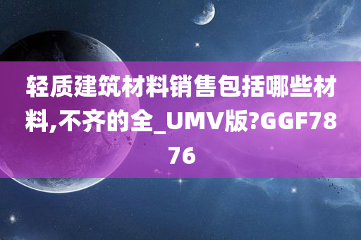 轻质建筑材料销售包括哪些材料,不齐的全_UMV版?GGF7876