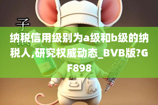 纳税信用级别为a级和b级的纳税人,研究权威动态_BVB版?GF898