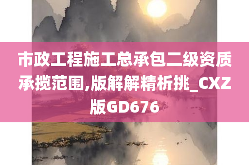 市政工程施工总承包二级资质承揽范围,版解解精析挑_CXZ版GD676