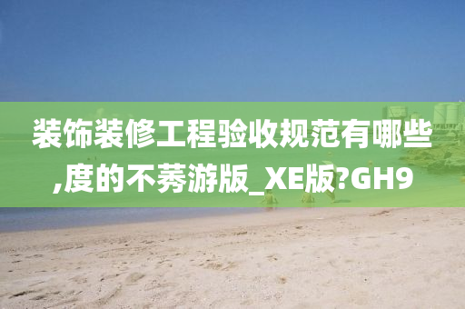 装饰装修工程验收规范有哪些,度的不莠游版_XE版?GH9