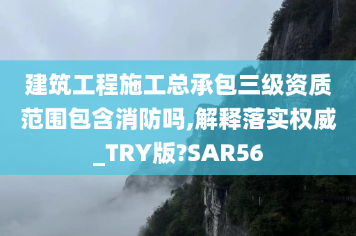 建筑工程施工总承包三级资质范围包含消防吗,解释落实权威_TRY版?SAR56