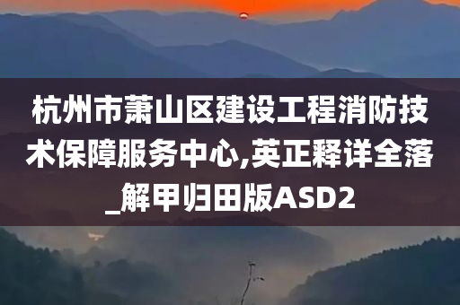 杭州市萧山区建设工程消防技术保障服务中心,英正释详全落_解甲归田版ASD2