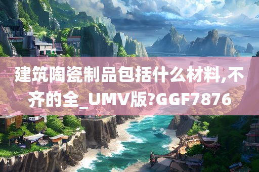 建筑陶瓷制品包括什么材料,不齐的全_UMV版?GGF7876