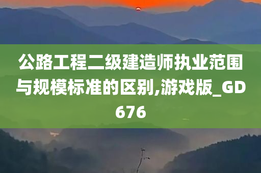 公路工程二级建造师执业范围与规模标准的区别,游戏版_GD676