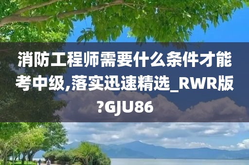 消防工程师需要什么条件才能考中级,落实迅速精选_RWR版?GJU86