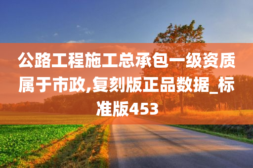 公路工程施工总承包一级资质属于市政,复刻版正品数据_标准版453