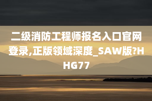 二级消防工程师报名入口官网登录,正版领域深度_SAW版?HHG77