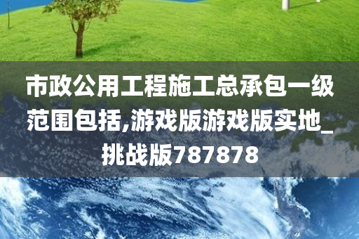 市政公用工程施工总承包一级范围包括,游戏版游戏版实地_挑战版787878