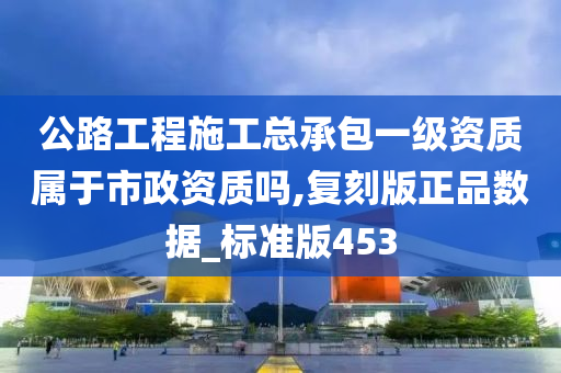 公路工程施工总承包一级资质属于市政资质吗,复刻版正品数据_标准版453