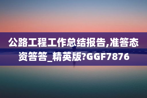 公路工程工作总结报告,准答态资答答_精英版?GGF7876