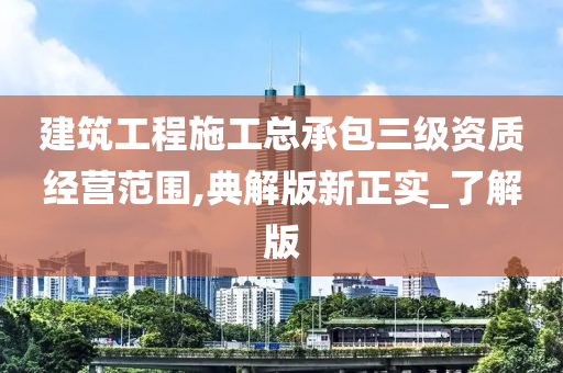 建筑工程施工总承包三级资质经营范围,典解版新正实_了解版