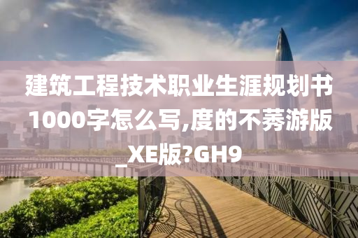 建筑工程技术职业生涯规划书1000字怎么写,度的不莠游版_XE版?GH9