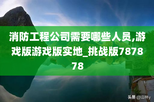 消防工程公司需要哪些人员,游戏版游戏版实地_挑战版787878