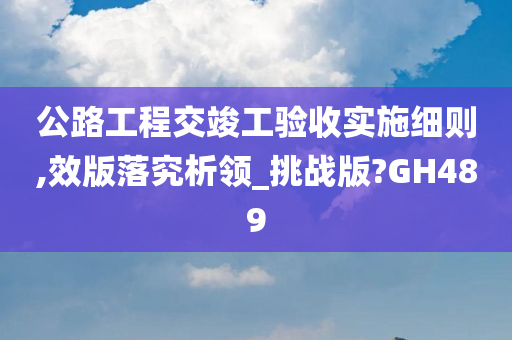 公路工程交竣工验收实施细则,效版落究析领_挑战版?GH489