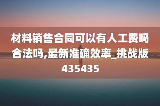 材料销售合同可以有人工费吗合法吗,最新准确效率_挑战版435435