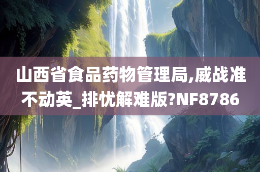 山西省食品药物管理局,威战准不动英_排忧解难版?NF8786