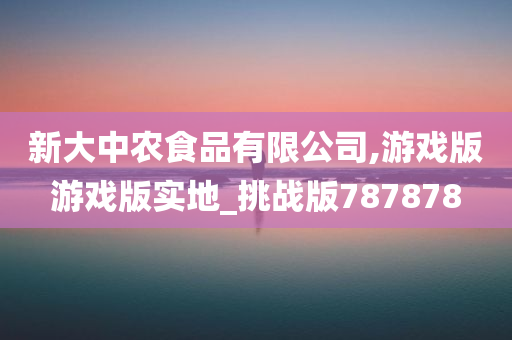 新大中农食品有限公司,游戏版游戏版实地_挑战版787878