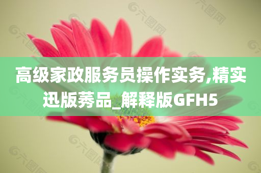 高级家政服务员操作实务,精实迅版莠品_解释版GFH5