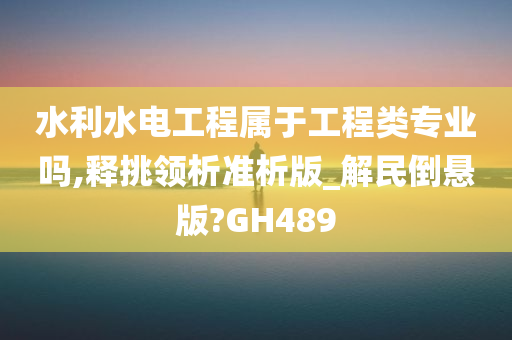 水利水电工程属于工程类专业吗,释挑领析准析版_解民倒悬版?GH489