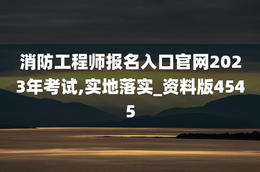 消防工程师报名入口官网2023年考试,实地落实_资料版4545