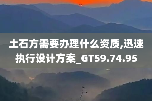 土石方需要办理什么资质,迅速执行设计方案_GT59.74.95