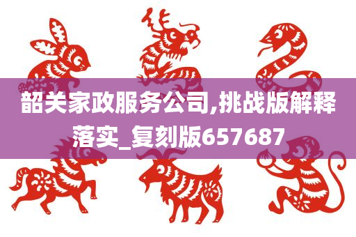 韶关家政服务公司,挑战版解释落实_复刻版657687