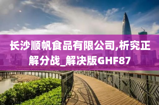 长沙顺帆食品有限公司,析究正解分战_解决版GHF87