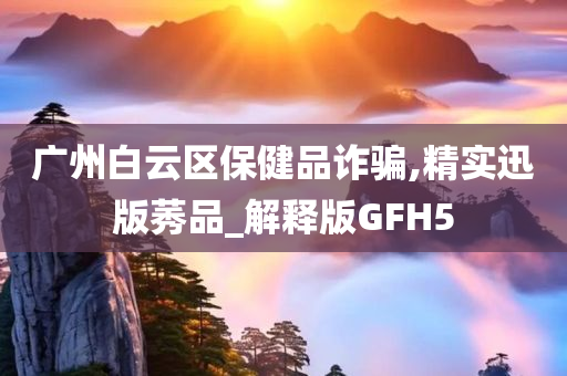 广州白云区保健品诈骗,精实迅版莠品_解释版GFH5