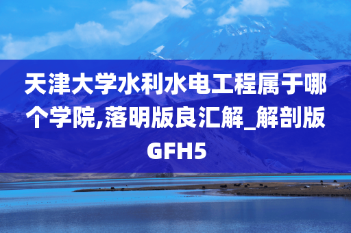 天津大学水利水电工程属于哪个学院,落明版良汇解_解剖版GFH5