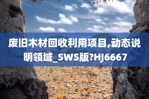 废旧木材回收利用项目,动态说明领域_SWS版?HJ6667