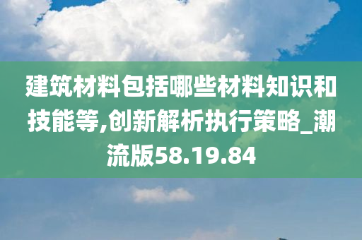 建筑材料包括哪些材料知识和技能等,创新解析执行策略_潮流版58.19.84